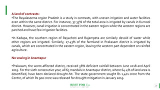 BEST FOR You
O R G A N I C S C O M P A N Y
24
A land of contrasts:
•The Rayalaseema region Pradesh is a study in contrasts, with uneven irrigation and water facilities
even within the same district. For instance, 37.35% of the total area is irrigated by canals in Kurnool
district. However, canal irrigation is concentrated in the eastern region while the western regions are
parched and have few irrigation facilities.
•In Kadapa, the southern region of Rayachoti and Rajampeta are similarly devoid of water while
other regions are irrigated. Similarly, 27.43% of the farmland in Prakasam district is irrigated by
canals, which are concentrated in the eastern region, leaving the western part dependent on rainfed
agriculture.
No sowing in Anantapur
•Prakasam, the worst-affected district, received 58% deficient rainfall between June 2018 and April
2019. For the sixth consecutive year, all 63 mandals in Anantapur district, where 64.4% of land area is
desertified, have been declared drought-hit. The state government sought Rs 1,401 crore from the
Centre, of which Rs 900 crore was released for drought mitigation in January 2019.
 