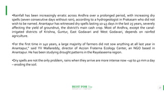 BEST FOR You
O R G A N I C S C O M P A N Y
25
•Rainfall has been increasingly erratic across Andhra over a prolonged period, with increasing dry
spells (seven consecutive days without rain), according to a hydrogeologist in Prakasam who did not
wish to be named. Anantapur has witnessed dry spells lasting 10-45 days in the last 25 years, severely
affecting the yield of groundnut, the district’s main cash crop. Most of Andhra, except the canal-
irrigated districts of Krishna, Guntur, East Godavari and West Godavari, depends on rainfed
agriculture.
•For the first time in 140 years, a large majority of farmers did not sow anything at all last year in
Anantapur,” said YV Mallareddy, director of Accion Fraterna Ecology Center, an NGO based in
Anantapur. He has been studying drought patterns in the Rayalaseema region.
•Dry spells are not the only problem, rains when they arrive are more intense now –up to 40 mm a day
– eroding the soil.
 