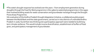 BEST FOR You
O R G A N I C S C O M P A N Y
27
The state’s drought response has evolved over the years – from employment generation during
droughts through the Food forWork programme in the 1960s to watershed programmes in the 1990s
that involved building assets for water conservation and groundwater recharge through the Drought
ProneAreas Programme.
An evaluation of the Andhra Pradesh Drought Adaptation Initiative, a collaborative pilot project
between the World Bank and the state government, carried out in two districts of undivided Andhra
Pradesh in 2006, found that new thinking and a participatory approach were needed to build long-
term climate resilience.This would include income diversification, establishment of buffers of food
grain, and participatory management of groundwater.
 