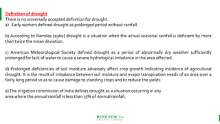 BEST FOR You
O R G A N I C S C O M P A N Y
Definition of drought
There is no universally accepted definition for drought.
a) Early workers defined drought as prolonged period without rainfall.
b) According to Ramdas (1960) drought is a situation when the actual seasonal rainfall is deficient by more
than twice the mean deviation.
c) American Meteorological Society defined drought as a period of abnormally dry weather sufficiently
prolonged for lack of water to cause a severe hydrological imbalance in the area affected.
d) Prolonged deficiencies of soil moisture adversely affect crop growth indicating incidence of agricultural
drought. It is the result of imbalance between soil moisture and evapo-transpiration needs of an area over a
fairly long period so as to cause damage to standing crops and to reduce the yields.
e)The irrigation commission of India defines drought as a situation occurring in any
area where the annual rainfall is less than 75% of normal rainfall.
 