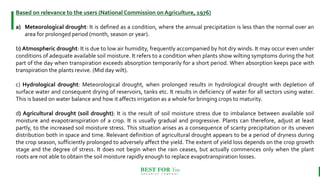 BEST FOR You
O R G A N I C S C O M P A N Y
Based on relevance to the users (National Commission on Agriculture, 1976)
a) Meteorological drought: It is defined as a condition, where the annual precipitation is less than the normal over an
area for prolonged period (month, season or year).
b) Atmospheric drought: It is due to low air humidity, frequently accompanied by hot dry winds. It may occur even under
conditions of adequate available soil moisture. It refers to a condition when plants show wilting symptoms during the hot
part of the day when transpiration exceeds absorption temporarily for a short period. When absorption keeps pace with
transpiration the plants revive. (Mid day wilt).
c) Hydrological drought: Meteorological drought, when prolonged results in hydrological drought with depletion of
surface water and consequent drying of reservoirs, tanks etc. It results in deficiency of water for all sectors using water.
This is based on water balance and how it affects irrigation as a whole for bringing crops to maturity.
d) Agricultural drought (soil drought): It is the result of soil moisture stress due to imbalance between available soil
moisture and evapotranspiration of a crop. It is usually gradual and progressive. Plants can therefore, adjust at least
partly, to the increased soil moisture stress. This situation arises as a consequence of scanty precipitation or its uneven
distribution both in space and time. Relevant definition of agricultural drought appears to be a period of dryness during
the crop season, sufficiently prolonged to adversely affect the yield. The extent of yield loss depends on the crop growth
stage and the degree of stress. It does not begin when the rain ceases, but actually commences only when the plant
roots are not able to obtain the soil moisture rapidly enough to replace evapotranspiration losses.
 