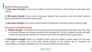 BEST FOR You
O R G A N I C S C O M P A N Y
Based on time of occurrence
a) Early season drought: It occurs due to delay in onset of monsoon or due to long dry spells after early
sowing.
b) Mid season drought: Occurs due to long gaps between two successive rains and stored moisture
becoming insufficient during the long dry spell.
c) Late season drought: Occurs due to early cessation of rainfall and crop water stress at maturity stage.
Other terms to describe drought
a) Relative drought: The drought for one crop may not be a drought situation for another crop. This is due
to mismatch between soil moisture condition and crop selection. For Eg. A condition may be a drought
situation for growing rice, but the same situation may not be a drought for growing groundnut.
b) Physiological drought: Refers to a condition where crops are unable to absorb water from soil even
when water is available, due to the high osmotic pressure of soil solution due to increased soil
concentration, as in saline and alkaline soils. It is not due to deficit of water supply.
 