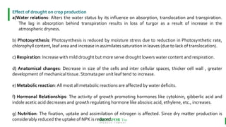 BEST FOR You
O R G A N I C S C O M P A N Y
Effect of drought on crop production
a)Water relations: Alters the water status by its influence on absorption, translocation and transpiration.
The lag in absorption behind transpiration results in loss of turgor as a result of increase in the
atmospheric dryness.
b) Photosynthesis: Photosynthesis is reduced by moisture stress due to reduction in Photosynthetic rate,
chlorophyll content, leaf area and increase in assimilates saturation in leaves (due to lack of translocation).
c) Respiration: Increase with mild drought but more serve drought lowers water content and respiration.
d) Anatomical changes: Decrease in size of the cells and inter cellular spaces, thicker cell wall , greater
development of mechanical tissue. Stomata per unit leaf tend to increase.
e) Metabolic reaction: All most all metabolic reactions are affected by water deficits.
f) Hormonal Relationships: The activity of growth promoting hormones like cytokinin, gibberlic acid and
indole acetic acid decreases and growth regulating hormone like abscisic acid, ethylene, etc., increases.
g) Nutrition: The fixation, uptake and assimilation of nitrogen is affected. Since dry matter production is
considerably reduced the uptake of NPK is reduced.
 