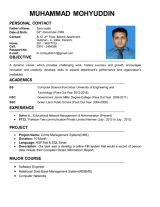 MUHAMMAD MOHYUDDIN
PERSONAL CONTACT
Father’s Name: Sami uddin
Date of Birth: 04th
-December-1989
Contact: A-12, 2nd
Floor, Islamic Apartment,
Gulshan - e - Iqbal, Karachi.
Home: 021 - 34977753
Cell: 0316 - 2454386
Passport No:
E-mail: m.mohyuddin12@gmail.com
OBJECTIVE
A dynamic career, which provides challenging work, fosters success and growth, encourages
innovation and creativity, develops skills to expand department’s performance and organization’s
profitability.
ACADEMICS
BS Computer Science from Indus University of Engineering and
Technology (Pass Out Year 2012-2016)
HSC Government Jamia Millia Degree College (Pass Out Year 2008-2011)
SSC Green Land Public School (Pass Out Year 2004-2008)
EXPERIENCE
 Solve it… Educational Network Management of Administration (Present)
 PTCL “Pakistan Tele communication Private Limited Internee (July , 2013 to July , 2013)
PROJECT
 Project Name: Crime Management System(CMS)
 Duration: 10 Month
 Language: ASP.Net & SQL Sever
 Description: Our task was a develop a online FIR system that would a record of person
data include their Complain Detail, Information Report.
MAJOR COURSE
 Software Engineer
 Relational Data Base Management System(RDBMS)
 Computer Networks
 