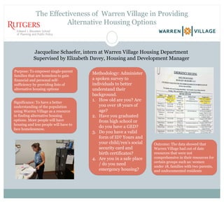 The Effectiveness of Warren Village in Providing
Alternative Housing Options
Jacqueline Schaefer, intern at Warren Village Housing Department
Supervised by Elizabeth Davey, Housing and Development Manager
Purpose: To empower single-parent
families that are homeless to gain
financial and personal self-
sufficiency by providing lists of
alternative housing options
Significance: To have a better
understanding of the population
using Warren Village as a resource
in finding alternative housing
options. More people will have
housing and less people will have to
face homelessness.
Outcome: The data showed that
Warren Village had out of date
resources that were not
comprehensive in their resources for
certain groups such as: women
under 18, families with two parents,
and undocumented residents
Methodology: Administer
a spoken survey to
individuals to better
understand their
background.
1. How old are you? Are
you over 18 years of
age?
2. Have you graduated
from high school or
do you have a GED?
3. Do you have a valid
form of ID? Yours and
your child/ren’s social
security card and
birth certificates?
4. Are you in a safe place
/ do you need
emergency housing?
 