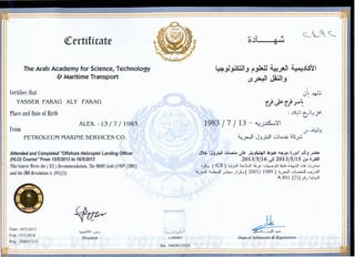 <!Certificate
The Arab Academy for Science, Technology
& Maritime Transport
Certifies that
YASSER FARAG ALY FARAG
Place and Date of Birth
From
ALEX.- 13 I 7 I 1983
PETROLEUM MARINE SERVICES CO.
Attended and Completed "Offshore Helicopter Landing Officer
(HLO) Course" From 151512013 to 16/5/2013
This Course Meets the (JCS) Recommendation, The MODU Code (1989 j2001)
and the IMO Resolution A.891(21).
Date: 16/5/20 13
Exp: 15/5/20 18
II Reg : 200047355
~
~.li.S~I ~_;
President
Patent #5,636,874
TouchSafe®
U064821
·. No. 19039/ 13/EG
~  .0~ ~ ,.--:,
c_ ._<c._
~~~_J ~~ ~_;a-3 4a:Jts~
·- ,,, t'A~t,
(.$ ....;--:- ~ .J
~
0~~
. ~ . ~
Ut.rU~.
:.)~ t?t_J J>
1983 11 113 - ~.)~';!
if »_,..)
~ ·- ·'I J ::.11 wlah ~ ,.--~ _J~ ...Y-"
·"'.:. "J .~ .II~~ ~ ...<.1.11 b"'"' 4.:.. ; J" ..i .~ J..J""'!" l.r- ~~ ~ . .JA JJ fWJ ~
.2013/5/16 ~! 2013/5/15 ~;_;All
.),~.J ( ICS) ~.J.l!l ~)l.JI :i..!_.F w~jil ~ o.).~ o~ w.J.l...:::l
~~ ~ uJ.;.... J).J ( 2001/ 1989) ~~ Gbi.J.l ~.).ill
A.891 (21) ~.J ~.J.l!l
~/
I- _, ~ -
Dean ofAd!lilsslon & Registration
 