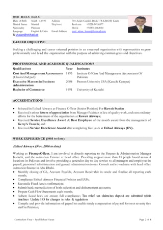 Curriculum Vitae – Syed Rehan Hasan Page 2 of 4
SYED REH A N HASA N
Date of Birth March 1, 1970 Address 304-Adam Garden ,Block 7/8.KMCHS Karachi
Marital Status Married Telephone Residence +9221-34556177
Nationality Pakistani Mobile +92300-2063064
Language English & Urdu Email Address syed_rehan_hasan@hotmail.com
& shasan@etihad.ae
CAREER OBJECTIVE
Seeking a challenging and career oriented position in an esteemed organization with opportunities to grow
professionally and lead the organization with the purpose of achieving common goals and objectives.
PROFESSIONAL AND ACADEMIC QUALIFICATIONS
Qualifications Year Institutes
Cost And Management Accountants
(Cleared 2nd part)
1995 Institute Of Cost And Management Accountants Of
Pakistan
Executive Masters in Business
Administration
2004 Preston University USA (Karachi Campus)
Bachelor of Commerce 1991 University of Karachi
ACCREDITATIONS
 Selected in Etihad Airways as Finance Officer (Senior Position) For Kuwait Station
 Received various letters ofappreciation from Manager Pakistan in lieu of quality work, and extra ordinary
efforts for the betterment of the organization at Kuwait Airways;
 Received Service Excellence Award & Best Employee of the month award from the management of
Gerry’s Travels; and
 Received Service Excellence Award after completing five years at Etihad Airways (EY).
WORK EXPERIENCE (1995 to date)
Etihad Airways (Nov, 2006 to date)
Working as FinanceOfficer, I am involved in directly reporting to the Finance & Administration Manager
Karachi, and the outstation Finance at head office. Providing support more than 85 people based across 4
locations in Pakistan and involve providing a generalist day to day service to all managers and employees in
payroll, personnel administration and general administration issues. Consult and co-ordinate with head office
outstation finance in Abu Dhabi.
 Monthly closing of GL, Account Payable, Account Receivable in oracle and finalize all reporting each
month;
 Compliance Etihad Airways Financial Policies and IAPs;
 Reconcile Fixed Asset confirmation;
 Submit bank reconciliation of both collection and disbursement accounts;
 Prepare Cash Flow Statements each month;
 Adhere Local laws are ensure full compliance; Tax relief/ tax claims/tax deposit are submitted within
timelines Update HO for changes in rules & regulations
 Compile and provide information of payroll to enable timely computation of payroll for over seventy five
staff in Pakistan;
 