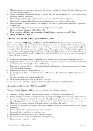 Curriculum Vitae – Syed Rehan Hasan Page 3 of 4
 Maintain employment contracts and other documents provided by Human Resources, keeping local
personnel data up to date;
 Ensure all tasks are completed according to internal rules and regulations as well as local legislation and
within the specified time frame;
 Deal with queries from staff, department heads and various external vendors & parties;
 Clarification with external legal advisors on taxation, payroll or any other upcoming issues;
 Maintain records of general contracts and renewal of the same e.g. communication and office equipment,
company cars;
 Administration of pension schemes, insurances and provident fund; and
 Timely remittance of surplus fund to Head office
 Close monitoring of budget and enforcement of strict budgetary controls on monthly basis
 Timely payment of all invoices
GERRY’S INTERNATIONAL (August 2005 to Nov, 2006)
Worked as an Assistant Manager Credit and Collection Pakistan, directly reporting to director Finance , I
had been involved in collection of payments of delinquent accounts in accordance with collections strategy.
Value the relationship with the customer and use a service approach for initial customer contact. Employee
firm tactics when the account researches a higher stage of delinquency level of risk. Ensuring that targets are
met according to management demands at the end of the prescribed dates. Carry out self-training in all areas of
collections functions and have full participation in organized training. Involved in upward communication
whenever deemed necessary.
 Worked as a head of department, responsible for giving credit with in limit to clients all over Pakistan;
 Suggest credit limits on the basis of client analysis, based on previous records, sales, market reputation and
the company financial strength to Board of Directors;
 Reporting to company directors on fortnightly basis regarding current collection position, inform/suggest
collection & credit strategies;
 Responsible for issuing/checking of invoices;
 To make possible efforts so that the invoices could deliver to the client with in 48 hrs after issuance of
ticket;
 To keep control between collection and credit;
 To reconcile the clients account on fortnightly basis; and
 To follow up the payments so that they do not exceed more than their credit limits/time.
Kuwait Airways Corporation (1996 TO May 2005)
Worked as Senior Accounts Officer I was responsible for the following functions:
 Officiated/Headed Accounts department in the absence of Accounts Manager Pakistan;
 Certify payments claims for routine expenditure, statutory and legal payments including civil aviation and
ground handling payments. Payroll & employees related payments, deposits & advances, refunds and per
deism, baggage and insurance claims, crew passenger hotel accommodation, transportation payments;
 Make sure payments are made on the and tax that are to be deducted at source;
 Validates and scrutinize the supplier and service provider invoice and other documents before further
processing;
 Responsible for return of payments from station account;
 Preparing bank reconciliation of station account;
 Responsible for return of receipts of all corporate accounts;
 Evaluate renewals and maintains of contracts & agreements;
 Prepare request of transfer of funds;
 