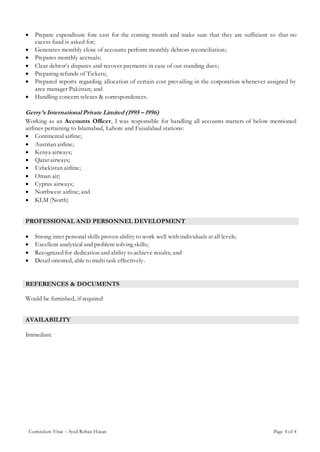 Curriculum Vitae – Syed Rehan Hasan Page 4 of 4
 Prepare expenditure fore cast for the coming month and make sure that they are sufficient so that no
excess fund is asked for;
 Generates monthly close of accounts perform monthly debtors reconciliation;
 Prepares monthly accruals;
 Clear debtor’s disputes and recover payments in case of out standing dues;
 Preparing refunds of Tickets;
 Prepared reports regarding allocation of certain cost prevailing in the corporation whenever assigned by
area manager Pakistan; and
 Handling concern telexes & correspondences.
Gerry’s International Private Limited (1995 – 1996)
Working as an Accounts Officer, I was responsible for handling all accounts matters of below mentioned
airlines pertaining to Islamabad, Lahore and Faisalabad stations:
 Continental airline;
 Austrian airline;
 Kenya airways;
 Qatar airways;
 Uzbekistan airline;
 Oman air;
 Cyprus airways;
 Northwest airline; and
 KLM (North)
PROFESSIONAL AND PERSONNEL DEVELOPMENT
 Strong inter personal skills proven ability to work well with individuals at all levels;
 Excellent analytical and problem solving skills;
 Recognized for dedication and ability to achieve results; and
 Detail oriented, able to multi task effectively.
REFERENCES & DOCUMENTS
Would be furnished, if required
AVAILABILITY
Immediate
 