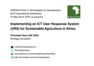 UNESCO Chair in Technologies for Development
2012 International Conference
31 May 2012, EPFL (Lausanne)


Implementing an ICT User Response System
(URS) for Sustainable Agriculture in Africa

Christoph Hess (MA UZH)
Strategy Consultant


   mail@christophhess.ch 
   @christophhess
   www.delicious.com/christophhess/Tech4Dev
   http://ch.linkedin.com/in/christophhess   
 