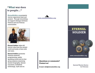 Questions or comments?
Contact us!
E-mail: info@eternalsoldier.org
EternalSoldier.org presents
warrior experience past and
present. Through storytelling,
we support dialogue between
Veteran and non-Veteran
communities.
Eternal Soldier takes old
warrior tales from the ancient
world and looks at them with
new eyes.
Eternal Soldier promotes
Veteran-centered
programming, public
speaking events and on-line
group sessions examining
ancient biography, famous
narratives, battlefield
technology, myth and art.
“What war does
to people…”
www.eternalsoldier.org
ETERNAL
SOLDIER
www.eternalsoldier.org
Ancient Warrior Stories
for Veterans
 