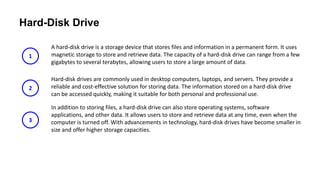 Hard-Disk Drive
A hard-disk drive is a storage device that stores files and information in a permanent form. It uses
magnetic storage to store and retrieve data. The capacity of a hard-disk drive can range from a few
gigabytes to several terabytes, allowing users to store a large amount of data.
Hard-disk drives are commonly used in desktop computers, laptops, and servers. They provide a
reliable and cost-effective solution for storing data. The information stored on a hard-disk drive
can be accessed quickly, making it suitable for both personal and professional use.
In addition to storing files, a hard-disk drive can also store operating systems, software
applications, and other data. It allows users to store and retrieve data at any time, even when the
computer is turned off. With advancements in technology, hard-disk drives have become smaller in
size and offer higher storage capacities.
1
2
3
 