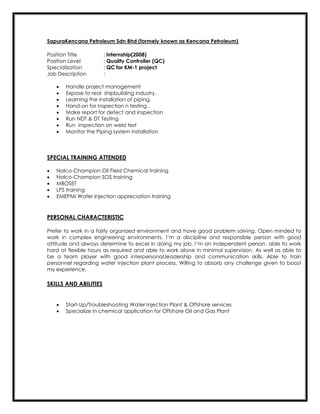 SapuraKencana Petroleum Sdn Bhd (formely known as Kencana Petroleum)
Position Title : Internship(2008)
Position Level : Quality Controller (QC)
Specialization : QC for KM-1 project
Job Description :
 Handle project management
 Expose to real shipbuilding industry.
 Learning the installation of piping.
 Hand-on for Inspection n testing .
 Make report for defect and inspection
 Run NDT & DT Testing
 Run inspection on weld test
 Monitor the Piping system installation
SPECIAL TRAINING ATTENDED
 Nalco-Champion Oil Field Chemical training
 Nalco-Champion SOS training
 MBOSET
 LPS training
 EMEPMI Water Injection appreciation training
PERSONAL CHARACTERISTIC
Prefer to work in a fairly organized environment and have good problem solving. Open minded to
work in complex engineering environments. I’m a discipline and responsible person with good
attitude and always determine to excel in doing my job. I’m an independent person, able to work
hard at flexible hours as required and able to work alone in minimal supervision. As well as able to
be a team player with good interpersonal,leadership and communication skills. Able to train
personnel regarding water injection plant process. Willing to absorb any challenge given to boost
my experience.
SKILLS AND ABILITIES
 Start-Up/Troubleshooting Water Injection Plant & Offshore services
 Specialize in chemical application for Offshore Oil and Gas Plant
 