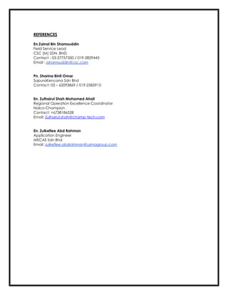 REFERENCES
En.Zainal Bin Shamsuddin
Field Service Lead
CSC (M) SDN. BHD.
Contact : 03-27757500 / 019-2829443
Email : zshamsuddin@csc.com
Pn. Sharina Binti Omar
SapuraKencana Sdn Bhd
Contact: 03 – 62093869 / 019-2585915
En. Zulhairul Shah Mohamed Ahail
Regional Operation Excellence Coordinator
Nalco-Champion
Contact: +6738186528
Email: Zulhairul.shah@champ-tech.com
En. Zulkeflee Abd Rahman
Application Engineer
MECAS Sdn Bhd
Email: zulkeflee.abdrahman@uzmagroup.com
 