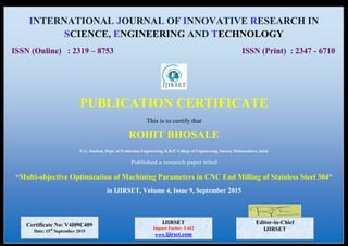 INTERNATIONAL JOURNAL OF INNOVATIVE RESEARCH IN
SCIENCE, ENGINEERING AND TECHNOLOGY
ISSN (Online) : 2319 – 8753 ISSN (Print) : 2347 - 6710
PUBLICATION CERTIFICATE
This is to certify that
ROHIT BHOSALE
U.G. Student, Dept. of Production Engineering, K.B.P. College of Engineering, Satara, Maharashtra, India
Published a research paper titled
“Multi-objective Optimization of Machining Parameters in CNC End Milling of Stainless Steel 304”
in IJIRSET, Volume 4, Issue 9, September 2015
Editor-in-Chief
IJIRSET
Certificate No: V4I09C409
Date: 15th
September 2015
IJIRSET
Impact Factor: 5.442
www.ijirset.com
.com
 