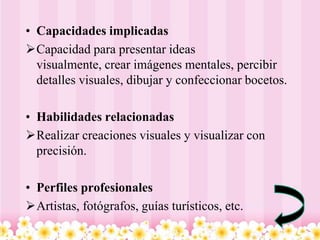 • Capacidades implicadas
Capacidad para presentar ideas
  visualmente, crear imágenes mentales, percibir
  detalles visuales, dibujar y confeccionar bocetos.

• Habilidades relacionadas
Realizar creaciones visuales y visualizar con
  precisión.

• Perfiles profesionales
Artistas, fotógrafos, guías turísticos, etc.
 