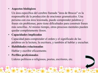 • Aspectos biológicos
  Un área específica del cerebro llamada "área de Brocca" es la
  responsable de la producción de oraciones gramaticales. Una
  persona con esa área lesionada, puede comprender palabras y
  frases sin problemas, pero tiene dificultades para construir frases
  más sencillas. Al mismo tiempo, otros procesos mentales pueden
  quedar completamente ilesos.
• Capacidades implicadas
  Capacidad para comprender el orden y el significado de las
  palabras en la lectura, la escritura, y también al hablar y escuchar.
• Habilidades relacionadas
  Hablar y escribir eficazmente.
• Perfiles profesionales
  Líderes políticos o religiosos, poetas, escritores, etc.
 