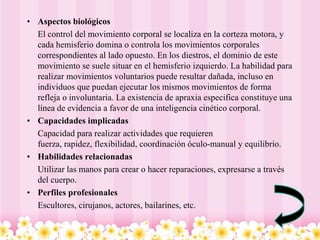 • Aspectos biológicos
  El control del movimiento corporal se localiza en la corteza motora, y
  cada hemisferio domina o controla los movimientos corporales
  correspondientes al lado opuesto. En los diestros, el dominio de este
  movimiento se suele situar en el hemisferio izquierdo. La habilidad para
  realizar movimientos voluntarios puede resultar dañada, incluso en
  individuos que puedan ejecutar los mismos movimientos de forma
  refleja o involuntaria. La existencia de apraxia especifica constituye una
  línea de evidencia a favor de una inteligencia cinético corporal.
• Capacidades implicadas
  Capacidad para realizar actividades que requieren
  fuerza, rapidez, flexibilidad, coordinación óculo-manual y equilibrio.
• Habilidades relacionadas
  Utilizar las manos para crear o hacer reparaciones, expresarse a través
  del cuerpo.
• Perfiles profesionales
  Escultores, cirujanos, actores, bailarines, etc.
 