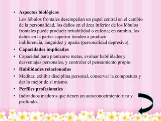 • Aspectos biológicos
  Los lóbulos frontales desempeñan un papel central en el cambio
  de la personalidad, los daños en el área inferior de los lóbulos
  frontales puede producir irritabilidad o euforia; en cambio, los
  daños en la partes superior tienden a producir
  indiferencia, languidez y apatía (personalidad depresiva).
• Capacidades implicadas
• Capacidad para plantearse metas, evaluar habilidades y
  desventajas personales, y controlar el pensamiento propio.
• Habilidades relacionadas
• Meditar, exhibir disciplina personal, conservar la compostura y
  dar lo mejor de sí mismo.
• Perfiles profesionales
• Individuos maduros que tienen un autoconocimiento rico y
  profundo.
 