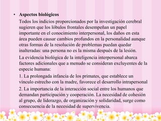 • Aspectos biológicos
  Todos los indicios proporcionados por la investigación cerebral
  sugieren que los lóbulos frontales desempeñan un papel
  importante en el conocimiento interpersonal, los daños en esta
  área pueden causar cambios profundos en la personalidad aunque
  otras formas de la resolución de problemas puedan quedar
  inalteradas: una persona no es la misma después de la lesión.
  La evidencia biológica de la inteligencia interpersonal abarca
  factores adicionales que a menudo se consideran excluyentes de la
  especie humana:
  1. La prolongada infancia de los primates, que establece un
  vínculo estrecho con la madre, favorece el desarrollo intrapersonal
  2. La importancia de la interacción social entre los humanos que
  demandan participación y cooperación. La necesidad de cohesión
  al grupo, de liderazgo, de organización y solidaridad, surge como
  consecuencia de la necesidad de supervivencia.
 