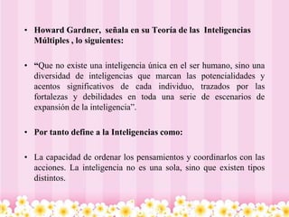 • Howard Gardner, señala en su Teoría de las Inteligencias
  Múltiples , lo siguientes:

• “Que no existe una inteligencia única en el ser humano, sino una
  diversidad de inteligencias que marcan las potencialidades y
  acentos significativos de cada individuo, trazados por las
  fortalezas y debilidades en toda una serie de escenarios de
  expansión de la inteligencia”.

• Por tanto define a la Inteligencias como:

• La capacidad de ordenar los pensamientos y coordinarlos con las
  acciones. La inteligencia no es una sola, sino que existen tipos
  distintos.
 