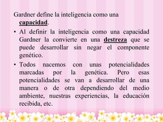 Gardner define la inteligencia como una
  capacidad.
• Al definir la inteligencia como una capacidad
  Gardner la convierte en una destreza que se
  puede desarrollar sin negar el componente
  genético.
• Todos nacemos con unas potencialidades
  marcadas por la genética. Pero esas
  potencialidades se van a desarrollar de una
  manera o de otra dependiendo del medio
  ambiente, nuestras experiencias, la educación
  recibida, etc.
 