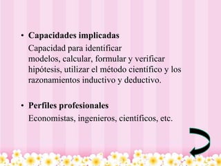 • Capacidades implicadas
  Capacidad para identificar
  modelos, calcular, formular y verificar
  hipótesis, utilizar el método científico y los
  razonamientos inductivo y deductivo.

• Perfiles profesionales
  Economistas, ingenieros, científicos, etc.
 