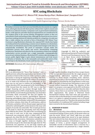 International Journal of Trend in Scientific Research and Development (IJTSRD)
Volume 4 Issue 4, June 2020 Available Online: www.ijtsrd.com e-ISSN: 2456 – 6470
@ IJTSRD | Unique Paper ID – IJTSRD31542 | Volume – 4 | Issue – 4 | May-June 2020 Page 1600
KYC using Blockchain
Sreelakshmi V G1, Meera P M1, Senna Mariya Pius1, Mathews Jose1, Swapna B Sasi2
1Student, 2Assistant Professor,
1,2Department of CSE, Jyothi Engineering College, Thrissur, Kerala, India
ABSTRACT
Nowadays everyone uses their personal identificationdocumentsona regular
basis, which gets shared with third-parties without their explicit consent and
stored at an unknown location. Companies such as government institutions,
banks, credit agencies and other financial organizations are considered to be
the weakest point in the current identity management system as they are
unfortified to theft and hacking of data. Although the financial services sector
have been seeking solutions for identity problem for a longtime,itisonlynow
that a viable solution has arrived in form of blockchain. KYC (Know Your
Customer) using Blockchain eliminates the repeated KYC checks that banks
currently perform by maintaining a common secure database in a blockchain.
The nature of a blockchain ensures that unauthorized changes to the data are
automatically invalidated. The proof of reputation concept makes the
verification process more robust and secure. Decentralized computing
architecture, blockchain will allow for the accumulation of data from multiple
authoritative service provider into a single immutable, cryptographically
secured and validated database. Blockchain KYC solution takeadvantagesofa
secure, public digital ledger to give almost instantaneous and truly secure
verification of identity. Due to the immutable and unalterable nature of the
record kept in the blockchain, fraud could become a thing of the past.
KEYWORDS: Blockchain, KYC, Smart contract, Ethereum
How to cite this paper: Sreelakshmi V G |
Meera P M | Senna Mariya Pius | Mathews
Jose | Swapna B Sasi "KYC using
Blockchain"
Published in
International Journal
of Trend in Scientific
Research and
Development(ijtsrd),
ISSN: 2456-6470,
Volume-4 | Issue-4,
June 2020, pp.1600-1603, URL:
www.ijtsrd.com/papers/ijtsrd31542.pdf
Copyright © 2020 by author(s) and
International Journal ofTrendinScientific
Research and Development Journal. This
is an Open Access article distributed
under the terms of
the Creative
CommonsAttribution
License (CC BY 4.0)
(http://creativecommons.org/licenses/by
/4.0)
1. INTRODUCTION
KYC is an abbreviation for "Know Your Customer" and is a
significant term utilized by organizations and alludes to the
procedure of check of the character of the customers either
previously or during the beginning of working with them.
The documents is put together by the clienttoanassociation
so as to make trust between the two gatherings. At first,
there was no real way to confirm the personality of the
clients therefore KYC was proposed in the United States in
1990. Around then the reason for KYC was to stop fear
monger financing and tax evasion through banks. The
fundamental partner of KYC isbank.Banksrequestthattheir
clients fill KYC record with the goal that they can check their
personality. Bank crosschecks the data put together by
customers to stop tax evasion, psychological oppressor
financing, and budgetary fakes. In this way, at presentbanks
don't permit any record holder without KYCdocumentation.
KYC archive contains client data, ID confirmation, address
verification, and photo. At first, the pen-paper approachwas
utilized for submitting KYC archive however the issue with
support of records was noticeable. The errands got furious
for the bank to check the personality each time through
paper filled by the clients. The odds of the record being lost
were more in such case. In this way, computerized KYC
framework was proposed, which is called e-KYC. In that
approach, the client fills the KYC archive through the web
utilization of the association. Information submitted were
put away in brought together databases. Anytime, the
association can get to the client data through client id. This
framework was paperless so by and large expense got
decreased however since, information is put away in the
brought together database along these lines, escape clauses
of the incorporated framework like the single purpose of
disappointment, information repetition and outsider
inclusion in check despite everything exists. Likewise,
information put away in the brought together server can be
undermined or assaulted by the programmers in this way,
odds of the hole of client private information is more in the
current unified framework design. The objective of this
paper is to propose a new approach to the KYC verification
process. This process is very safer and faster than the other
systems. Hence there is no need for further verification for
other organisations. The system is Ethereum based
decentralized solution. Only hash value and username is
stored as data on the blockchain. In most oftheKYCsystems,
there is an option to upload documents such as ID proof,
passport, address proof, etc. Therefore thesystemhasall the
functionalities of a traditional KYC system including image
data is stored in the decentralized database.
2. OVERVIEW OF BASICS
2.1. Blockchain
Blockchain is truly only a chain of blocks, however not inthe
conventional feeling of those words. At the point when we
state the words "blocks" and "chain" right now, are really
discussing about digital data stored in an open database.
This tech network has been discovered for the innovation
with the potential purposes. A blockchain is, in the least
complex of terms, a period stepped arrangement of
immutable records of information that is overseen by a
cluster of computers not possessed by a single element.
IJTSRD31542
 