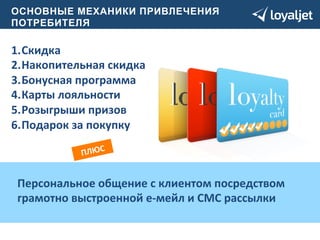 О СНОВНЫЕ МЕХАНИКИ ПРИВЛЕЧЕНИЯ 
ПОТРЕБИТЕЛЯ 
1. Скидка 
2. Накопительная 
скидка 
3. Бонусная 
программа 
4. Карты 
лояльности 
5. Розыгрыши 
призов 
6. Подарок 
за 
покупку 
ПЛЮС 
Персональное 
общение 
с 
клиентом 
посредством 
грамотно 
выстроенной 
е-­‐мейл 
и 
СМС 
рассылки 
 