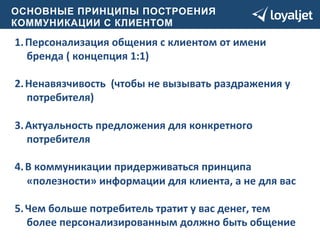 О СНОВНЫЕ ПРИНЦИПЫ ПОСТРОЕНИЯ 
КОММУНИКАЦИИ С КЛИЕНТОМ 
1. Персонализация 
общения 
с 
клиентом 
от 
имени 
бренда 
( 
концепция 
1:1) 
2. Ненавязчивость 
(чтобы 
не 
вызывать 
раздражения 
у 
потребителя) 
3. Актуальность 
предложения 
для 
конкретного 
потребителя 
4. В 
коммуникации 
придерживаться 
принципа 
«полезности» 
информации 
для 
клиента, 
а 
не 
для 
вас 
5. Чем 
больше 
потребитель 
тратит 
у 
вас 
денег, 
тем 
более 
персонализированным 
должно 
быть 
общение 
 