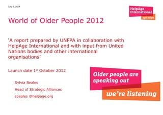 ‘A report prepared by UNFPA in collaboration with
HelpAge International and with input from United
Nations bodies and other international
organisations’
Launch date 1st
October 2012
July 9, 2014
World of Older People 2012
Sylvia Beales
Head of Strategic Alliances
sbeales @helpage.org
 