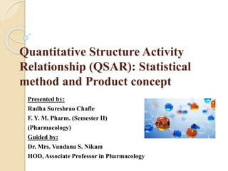 Quantitative Structure Activity
Relationship (QSAR): Statistical
method and Product concept
Presented by:
Radha Sureshrao Chafle
F. Y. M. Pharm. (Semester II)
(Pharmacology)
Guided by:
Dr. Mrs. Vandana S. Nikam
HOD, Associate Professor in Pharmacology
 