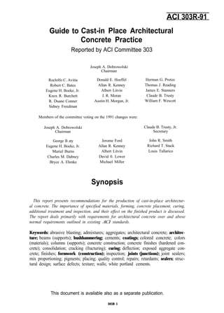 Guide to
ACI 303R-91
Cast-in Place Architectural
Concrete Practice
Reported by ACI Committee 303
Joseph A. Dobrowolski
Chairman
Roclolfo C. Avitia
Robert C. Bates
Eugene H. Boeke, Jr.
Knox R. Burchett
R. Duane Conner
Sidney Freedman
Donald E. Hoeffel Herman G. Protze
Allan R. Kenney Thomas J. Reading
Albert Litvin James E. Stanners
J. R. Moran Claude B. Trusty
Austin H. Morgan, Jr. William F. Wescott
Members of the committee voting on the 1991 changes were:
Joseph A. Dobrowolski
Chairman
George B aty
Eugene H. Boeke, Jr.
Muriel Burns
Charles M. Dabney
Bryce A. Ehmke
Jerome Ford
Allan R. Kenney
Albert Litvin
David 0. Lower
Michael Miller
Claude B. Trusty, Jr.
Secretary
John R. Smith
Richard T. Stack
Louis Tallarico
Synopsis
This report presents recommendations for the production of cast-in-place architectur-
al concrete. The importance of specified materials, forming, concrete placement, curing,
additional treatment and inspection, and their effect on the finished product is discussed.
The report deals primarily with requirements for architectural concrete over and above
normal requirements outlined in existing ACI standards.
Keywords: abrasive blasting; admixtures; aggregates; architectural concrete; architec-
ture; beams (supports); bushhammering; cements; coatings; colored concrete; colors
(materials); columns (supports); concrete construction; concrete finishes (hardened con-
crete); consolidation; cracking (fracturing); curing; deflection; exposed aggregate con-
crete; finishes; formwork (construction); inspection; joints (junctions); joint sealers;
mix proportioning; pigments; placing; quality control; repairs; retardants; sealers; struc-
tural design; surface defects; texture; walls; white portland cements.
This document is available also as a separate publication.
303R-1
 