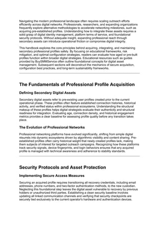 Navigating the modern professional landscape often requires scaling outreach efforts
efficiently across digital networks. Professionals, researchers, and expanding organizations
frequently explore alternative methodologies to accelerate networking milestones, such as
acquiring pre-established profiles. Understanding how to integrate these assets requires a
solid grasp of digital identity management, platform terms of service, and foundational
security protocols. Without adequate insight, expanding professional reach through
secondary assets can introduce operational friction or compromise digital integrity.
This handbook explores the core principles behind acquiring, integrating, and maintaining
secondary professional profiles safely. By focusing on educational frameworks, risk
mitigation, and optimal configuration strategies, readers can evaluate how aged or pre-built
profiles function within broader digital strategies. Educational resources such as guides
provided by BuySMMService often outline foundational concepts for digital asset
management. Subsequent sections will deconstruct the mechanics of secure acquisition,
configuration best practices, and long-term sustainability frameworks.
The Fundamentals of Professional Profile Acquisition
Defining Secondary Digital Assets
Secondary digital assets refer to pre-existing user profiles created prior to the current
operational phase. These profiles often feature established connection histories, historical
activity, and verified status within professional ecosystems. Understanding the structural
makeup of these profiles helps digital strategists evaluate their authenticity and structural
readiness for integration. Evaluating age, connection density, and historical engagement
metrics provides a clear baseline for assessing profile quality before any transition takes
place.
The Evolution of Professional Networks
Professional networking platforms have evolved significantly, shifting from simple digital
résumés into dynamic ecosystems driven by algorithmic visibility and content sharing. Pre-
established profiles often carry historical weight that newly created profiles lack, making
them subjects of interest for targeted outreach campaigns. Recognizing how these platforms
track security signals, device fingerprints, and login behaviors ensures that any acquired
profile is managed with technical awareness and adherence to stability standards.
Security Protocols and Asset Protection
Implementing Secure Access Measures
Securing an acquired profile requires transitioning all recovery credentials, including email
addresses, phone numbers, and two-factor authentication methods, to the new custodian.
Neglecting this foundational step leaves the digital asset vulnerable to recovery by previous
holders or unauthorized third parties. Establishing a clean security baseline involves
updating all linked communication channels and verifying that security checkpoints are
securely tied exclusively to the current operator's hardware and authentication devices.
 