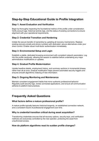 Step-by-Step Educational Guide to Profile Integration
Step 1: Asset Evaluation and Verification
Begin by thoroughly inspecting the foundational metrics of the profile under consideration.
Verify account age, historical activity logs, and the status of existing connections to ensure
alignment with your operational requirements.
Step 2: Credential Transition and Hardening
Initiate the secure transfer of ownership by updating all recovery mechanisms. Replace
existing recovery emails and phone numbers with dedicated, secure alternatives under your
direct control. Enable robust multi-factor authentication immediately.
Step 3: Environmental Setup and Login
Establish a stable, dedicated browsing environment with consistent network parameters. Log
into the profile cautiously, allowing the session to stabilize before undertaking any major
administrative modifications or updates.
Step 4: Gradual Profile Modernization
Update headline details, employment history, and summary sections in incremental phases
rather than all at once. Gradual modification helps prevent automated security triggers and
ensures smooth algorithmic indexing of new information.
Step 5: Ongoing Monitoring and Maintenance
Maintain consistent engagement habits that mirror authentic professional behavior.
Regularly audit security logs, review connected applications, and ensure all communication
adheres to platform best practices.
Frequently Asked Questions
What factors define a mature professional profile?
A mature profile typically features historical longevity, an established connection network,
and a consistent record of professional engagement over time.
Why is credential transition critical during asset acquisition?
Transitioning credentials ensures that all recovery options, security keys, and verification
methods are exclusively controlled by the new operator, protecting the asset from
unauthorized access.
How do platform algorithms react to sudden profile changes?
 