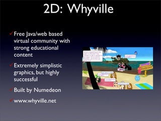2D: Whyville
Free Java/web based
 virtual community with
 strong educational
 content
Extremely simplistic
 graphics, but highly
 successful
Built by Numedeon
www.whyville.net
 