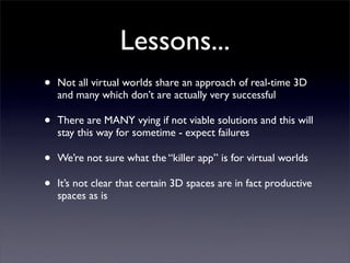 Lessons...
•   Not all virtual worlds share an approach of real-time 3D
    and many which don’t are actually very successful

•   There are MANY vying if not viable solutions and this will
    stay this way for sometime - expect failures

•   We’re not sure what the “killer app” is for virtual worlds

•   It’s not clear that certain 3D spaces are in fact productive
    spaces as is
 