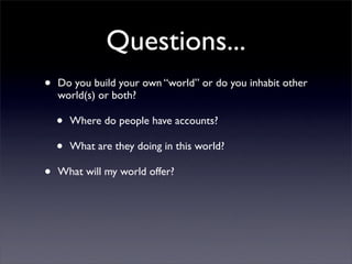 Questions...
•   Do you build your own “world” or do you inhabit other
    world(s) or both?

    •   Where do people have accounts?

    •   What are they doing in this world?

•   What will my world offer?
 