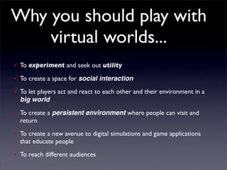 Why you should play with
    virtual worlds...
 To experiment and seek out utility
 To create a space for social interaction
 To let players act and react to each other and their environment in a
  big world
 To create a persistent environment where people can visit and
  return
 To create a new avenue to digital simulations and game applications
  that educate people
 To reach different audiences
 