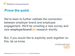 Prove the point.
We’re keen to further validate the connection
between employer brand and employee
engagement. We’ll be un...