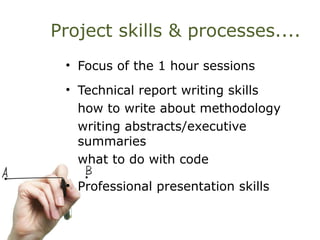 Project skills & processes....
• Focus of the 1 hour sessions
• Technical report writing skills
how to write about methodology
writing abstracts/executive
summaries
what to do with code
• Professional presentation skills
 