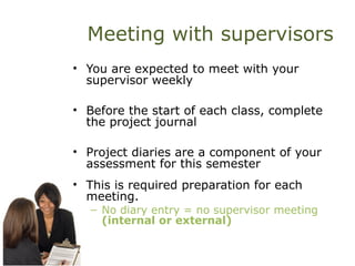 Meeting with supervisors
• You are expected to meet with your
supervisor weekly
• Before the start of each class, complete
the project journal
• Project diaries are a component of your
assessment for this semester
• This is required preparation for each
meeting.
– No diary entry = no supervisor meeting
(internal or external)
 
