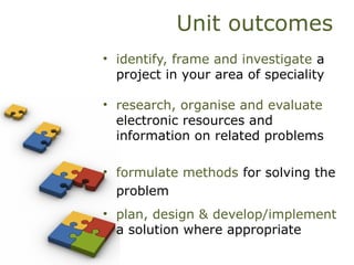 Unit outcomes
• identify, frame and investigate a
project in your area of speciality
• research, organise and evaluate
electronic resources and
information on related problems
• formulate methods for solving the
problem
• plan, design & develop/implement
a solution where appropriate
 