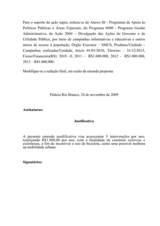 Para o suporte da ação supra, reduza-se do Anexo III - Programas de Apoio às
Políticas Públicas e Àreas Especiais, do Programa 0080 - Programa Gestão
Administrativa, da Ação 2060 – Divulgação das Ações de Governo e de
Utilidade Pública, por meio de campanhas informativas e educativas e outros
meios de acesso à população, Órgão Executor – SMCS, Produtos/Unidade –
Campanhas realizadas/Unidade, Início 01/01/2010, Término – 31/12/2013,
Físico/Financeiro(R$): 2010 –0, 2011 – R$1.000.000, 2012 – R$1.000.000,
2013 – R$1.000.000.

Modifique-se a redação final, em razão da emenda proposta.




                 Palácio Rio Branco, 24 de novembro de 2009



Assinaturas:


                                Justificativa



A presente emenda modificativa visa acrescentar 5 intervenções por ano,
totalizando R$1.000,00 por ano, com a finalidade de construir ciclovias e
ciclofaixas, a fim de incentivar o uso de bicicleta, como uma possível melhora
na mobilidade urbana.


Signatários:
 