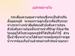 อุปกรณ์ภายใน กระเดื่องควบคุมความร้อนซึ่งจะเป็นตัวปรับตั้งอุณหภูมิ  จะหมุนจานลูกเบี้ยวเพื่อปรับระยะห่างระหว่างหน้าสัมผัสบนตัวบังคับความร้อน  ตัวบังคับความร้อนนี้จะทำหน้าที่รักษาให้เตารีดร้อนอยู่ได้ในช่วงอุณหภูมิที่ได้ปรับตั้งไว้นี้  ส่วนปั๊มน้ำซึ่งจะทำงานได้ด้วยการกดปุ่มพ่นน้ำจะดูดน้ำจากห้องเก็บน้ำแล้วพ่นผ่านหัวพ่นน้ำออกมา  