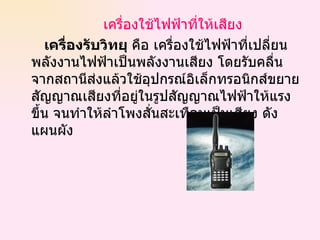 เครื่องใช้ไฟฟ้าที่ให้เสียง เครื่องรับวิทยุ  คือ เครื่องใช้ไฟฟ้าที่เปลี่ยนพลังงานไฟฟ้าเป็นพลังงานเสียง โดยรับคลื่นจากสถานีส่งแล้วใช้อุปกรณ์อิเล็กทรอนิกส์ขยายสัญญาณเสียงที่อยู่ในรูปสัญญาณไฟฟ้าให้แรงขึ้น จนทำให้ลำโพงสั่นสะเทือนเป็นเสียง ดังแผนผัง 