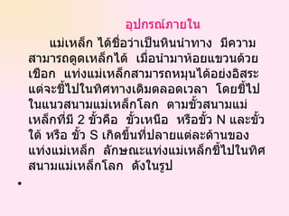 อุปกรณ์ภายใน แม่เหล็ก ได้ชื่อว่าเป็นหินนำทาง  มีความสามารถดูดเหล็กได้    เมื่อนำมาห้อยแขวนด้วยเชือก    แท่งแม่เหล็กสามารถหมุนได้อย่งอิสระ    แต่จะชี้ไปในทิศทางเดิมตลอดเวลา    โดยชี้ไปในแนวสนามแม่เหล็กโลก    ตามขั้วสนามแม่เหล็กที่มี  2   ขั้วคือ    ขั้วเหนือ  หรือขั้ว  N  และขั้วใต้ หรือ ขั้ว  S  เกิดขึ้นที่ปลายแต่ละด้านของแท่งแม่เหล็ก    ลักษณะแท่งแม่เหล็กชี้ไปในทิศสนามแม่เหล็กโลก    ดังในรูป   
