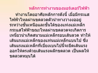 หลักการทำงานของมอร์เตอร์ไฟฟ้า ทำงานโดยอาศัยหลักการดังนี้ เมื่อมีกระแสไฟฟ้าไหลผ่านขดลวดตัวนำทางวางงออยู่ระหว่างขั้นเหนือและขั้นใต้ของแท่งแม่เหล็ก กระแสไฟฟ้าขณะไหลผ่านขดลวดจะเกิดการเหนี่ยวนำเกิดสนามแม่เหล็กรอบเส้นลวด ทำให้เส้นแรงแม่เหล็กของแท่นแม่เหล็กแบนไป ซึ่งเส้นแรงแม่เหล็กที่เบี่ยงเบนไปนี้จะยึดเส้นแรงออกให้ตรงด้วยเส้นแรงผลักขดลวด เป็นผลให้ขดลวดหมุนได้  