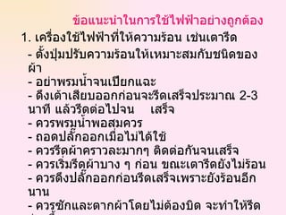 ข้อแนะนำในการใช้ไฟฟ้าอย่างถูกต้อง 1.  เครื่องใช้ไฟฟ้าที่ให้ความร้อน เช่นเตารีด -  ตั้งปุ่มปรับความร้อนให้เหมาะสมกับชนิดของผ้า -  อย่าพรมน้ำจนเปียกแฉะ -  ดึงเต้าเสียบออกก่อนจะรีดเสร็จประมาณ  2-3   นาที แล้วรีดต่อไปจน  เสร็จ -  ควรพรมน้ำพอสมควร -  ถอดปลั๊กออกเมื่อไม่ได้ใช้  -  ควรรีดผ้าคราวละมากๆ ติดต่อกันจนเสร็จ -  ควรเริ่มรีดผ้าบาง ๆ ก่อน ขณะเตารีดยังไม่ร้อน -  ควรดึงปลั๊กออกก่อนรีดเสร็จเพราะยังร้อนอีกนาน -  ควรซักและตากผ้าโดยไม่ต้องบิด จะทำให้รีดง่ายขึ้น  