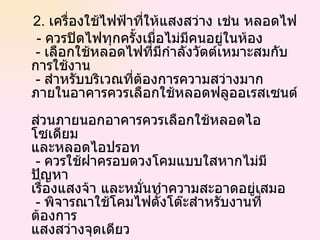 2.  เครื่องใช้ไฟฟ้าที่ให้แสงสว่าง เช่น หลอดไฟ -  ควรปิดไฟทุกครั้งเมื่อไม่มีคนอยู่ในห้อง   -  เลือกใช้หลอดไฟที่มีกำลังวัตต์เหมาะสมกับ การใช้งาน   -  สำหรับบริเวณที่ต้องการความสว่างมาก  ภายในอาคารควรเลือกใช้หลอดฟลูออเรสเซนต์  ส่วนภายนอกอาคารควรเลือกใช้หลอดไอโซเดียม และหลอดไอปรอท   -  ควรใช้ฝาครอบดวงโคมแบบใสหากไม่มีปัญหา เรื่องแสงจ้า และหมั่นทำความสะอาดอยู่เสมอ   -  พิจารณาใช้โคมไฟตั้งโต๊ะสำหรับงานที่ต้องการ แสงสว่างจุดเดียว 